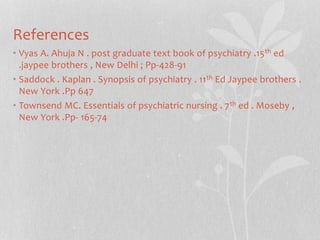 References
• Vyas A. Ahuja N . post graduate text book of psychiatry .15th ed
.jaypee brothers , New Delhi ; Pp-428-91
• Saddock . Kaplan . Synopsis of psychiatry . 11th Ed Jaypee brothers .
New York .Pp 647
• Townsend MC. Essentials of psychiatric nursing . 7th ed . Moseby ,
New York .Pp- 165-74
 