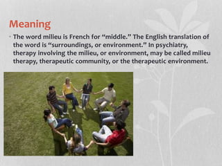 Meaning
• The word milieu is French for “middle.” The English translation of
the word is “surroundings, or environment.” In psychiatry,
therapy involving the milieu, or environment, may be called milieu
therapy, therapeutic community, or the therapeutic environment.
 