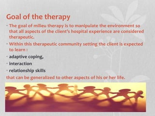 Goal of the therapy
• The goal of milieu therapy is to manipulate the environment so
that all aspects of the client’s hospital experience are considered
therapeutic.
• Within this therapeutic community setting the client is expected
to learn :
• adaptive coping,
• interaction
• relationship skills
that can be generalized to other aspects of his or her life.
 