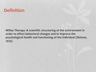 Definition
• Milieu Therapy :A scientific structuring of the environment in
order to effect behavioral changes and to improve the
psychological health and functioning of the individual (Skinner,
1979).
 