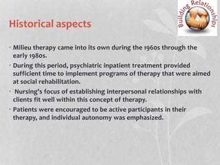Historical aspects
• Milieu therapy came into its own during the 1960s through the
early 1980s.
• During this period, psychiatric inpatient treatment provided
sufficient time to implement programs of therapy that were aimed
at social rehabilitation.
• Nursing’s focus of establishing interpersonal relationships with
clients fit well within this concept of therapy.
• Patients were encouraged to be active participants in their
therapy, and individual autonomy was emphasized.
 