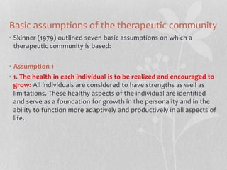 Basic assumptions of the therapeutic community
• Skinner (1979) outlined seven basic assumptions on which a
therapeutic community is based:
• Assumption 1
• 1. The health in each individual is to be realized and encouraged to
grow: All individuals are considered to have strengths as well as
limitations. These healthy aspects of the individual are identified
and serve as a foundation for growth in the personality and in the
ability to function more adaptively and productively in all aspects of
life.
 