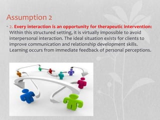 Assumption 2
• 2. Every interaction is an opportunity for therapeutic intervention:
Within this structured setting, it is virtually impossible to avoid
interpersonal interaction. The ideal situation exists for clients to
improve communication and relationship development skills.
Learning occurs from immediate feedback of personal perceptions.
 