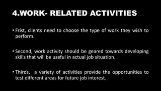 4.WORK- RELATED ACTIVITIES
• Frist, clients need to choose the type of work they wish to
perform.
• Second, work activity should be geared towards developing
skills that will be useful in actual job situation.
• Thirds, a variety of activities provide the opportunities to
test different areas for future job interest.
 