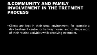 5.COMMUNITY AND FAMILY
INVOLVEMENT IN THE TRETMENT
PROCESS
• Clients are kept in their usual environment, for example a
day treatment centre, or halfway house, and continue most
of their routine activities while receiving treatment.
 