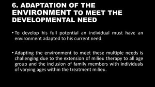 6. ADAPTATION OF THE
ENVIRONMENT TO MEET THE
DEVELOPMENTAL NEED
• To develop his full potential an individual must have an
environment adapted to his current need.
• Adapting the environment to meet these multiple needs is
challenging due to the extension of milieu therapy to all age
group and the inclusion of family members with individuals
of varying ages within the treatment milieu.
 