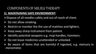 COMPONENTS OF MILIEU THERAPY
1) MAINTAINING SAFE ENVIRONMENT:
Dispose of all needles safely and out of reach of client.
 Do not allow smoking.
 Restrict or monitor the the use of matches and lighters.
 Keep away sharp instrument from patient.
 Identify potential weapons e.g. mop handles, hammers.
 Do not leave medicines unattended or unlocked.
 Be aware of items that are harmful if ingested, e.g. mercury in
monometer.
 