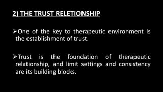 2) THE TRUST RELETIONSHIP
One of the key to therapeutic environment is
the establishment of trust.
Trust is the foundation of therapeutic
relationship, and limit settings and consistency
are its building blocks.
 