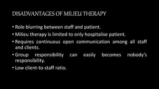 DISADVANTAGES OF MILIEU THERAPY
• Role blurring between staff and patient.
• Milieu therapy is limited to only hospitalise patient.
• Requires continuous open communication among all staff
and clients.
• Group responsibility can easily becomes nobody’s
responsibility.
• Low client-to-staff ratio.
 