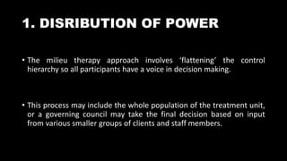 1. DISRIBUTION OF POWER
• The milieu therapy approach involves ‘flattening’ the control
hierarchy so all participants have a voice in decision making.
• This process may include the whole population of the treatment unit,
or a governing council may take the final decision based on input
from various smaller groups of clients and staff members.
 