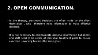 2. OPEN COMMUNICATION.
• In the therapy, treatment decisions are often made by the client
themselves , who therefore need information to make effective
decision.
• It is not necessary to communicate personal information but clients
and staff need to be aware of individual treatment goals to ensure
everyone is working towards the same goals.
 