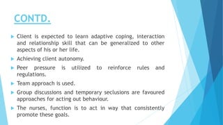 CONTD.
 Client is expected to learn adaptive coping, interaction
and relationship skill that can be generalized to other
aspects of his or her life.
 Achieving client autonomy.
 Peer pressure is utilized to reinforce rules and
regulations.
 Team approach is used.
 Group discussions and temporary seclusions are favoured
approaches for acting out behaviour.
 The nurses, function is to act in way that consistently
promote these goals.
 