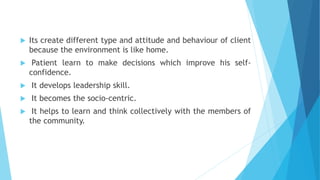  Its create different type and attitude and behaviour of client
because the environment is like home.
 Patient learn to make decisions which improve his self-
confidence.
 It develops leadership skill.
 It becomes the socio-centric.
 It helps to learn and think collectively with the members of
the community.
 