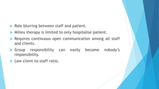  Role blurring between staff and patient.
 Milieu therapy is limited to only hospitalise patient.
 Requires continuous open communication among all staff
and clients.
 Group responsibility can easily become nobody’s
responsibility.
 Low client-to-staff ratio.
 