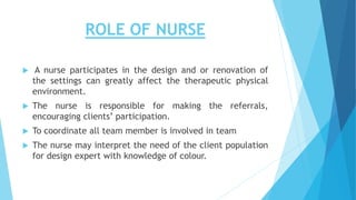 ROLE OF NURSE
 A nurse participates in the design and or renovation of
the settings can greatly affect the therapeutic physical
environment.
 The nurse is responsible for making the referrals,
encouraging clients’ participation.
 To coordinate all team member is involved in team
 The nurse may interpret the need of the client population
for design expert with knowledge of colour.
 