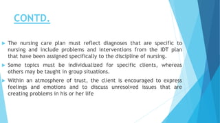 CONTD.
 The nursing care plan must reflect diagnoses that are specific to
nursing and include problems and interventions from the IDT plan
that have been assigned specifically to the discipline of nursing.
 Some topics must be individualized for specific clients, whereas
others may be taught in group situations.
 Within an atmosphere of trust, the client is encouraged to express
feelings and emotions and to discuss unresolved issues that are
creating problems in his or her life
 