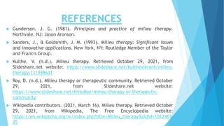 REFERENCES
 Gunderson, J. G. (1981). Principles and practice of milieu therapy.
Northvale, NJ: Jason Aronson.
 Sanders, J., & Goldsmith, J. M. (1993). Milieu therapy: Significant issues
and innovative applications. New York, NY: Routledge Member of the Taylor
and Francis Group.
 Kulthe, V. (n.d.). Milieu therapy. Retrieved October 29, 2021, from
Slideshare.net website: https://www.slideshare.net/kulthevikrant/milieu-
therapy-111938631
 Roy, D. (n.d.). Milieu therapy or therapeutic community. Retrieved October
29, 2021, from Slideshare.net website:
https://www.slideshare.net/KittuRoy/milieu-therapy-or-therapeutic-
community
 Wikipedia contributors. (2021, March 16). Milieu therapy. Retrieved October
29, 2021, from Wikipedia, The Free Encyclopedia website:
https://en.wikipedia.org/w/index.php?title=Milieu_therapy&oldid=1012463
25
 