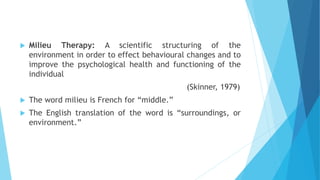  Milieu Therapy: A scientific structuring of the
environment in order to effect behavioural changes and to
improve the psychological health and functioning of the
individual
(Skinner, 1979)
 The word milieu is French for “middle.”
 The English translation of the word is “surroundings, or
environment.”
 