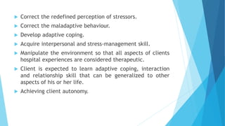  Correct the redefined perception of stressors.
 Correct the maladaptive behaviour.
 Develop adaptive coping.
 Acquire interpersonal and stress-management skill.
 Manipulate the environment so that all aspects of clients
hospital experiences are considered therapeutic.
 Client is expected to learn adaptive coping, interaction
and relationship skill that can be generalized to other
aspects of his or her life.
 Achieving client autonomy.
 