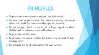 PRINCIPLES
 To promote a fundamental respect for individual.
 To use the opportunities for communication between
client and staff for maximum therapeutic benefit.
 To encourage client to come at a level equal to their
ability and to enhance their self-esteem.
 To promote socialization.
 To provide the opportunities for clients to be part of unit
management.
 Individuals are held responsible for own action.
 