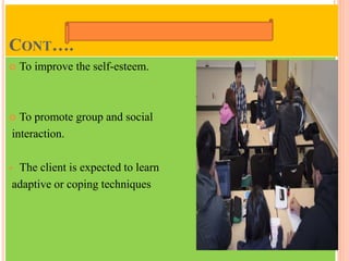 CONT….
 To improve the self-esteem.
 To promote group and social
interaction.
 The client is expected to learn
adaptive or coping techniques
 