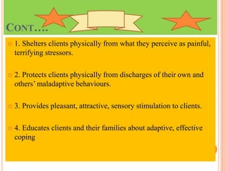 CONT….
 1. Shelters clients physically from what they perceive as painful,
terrifying stressors.
 2. Protects clients physically from discharges of their own and
others’ maladaptive behaviours.
 3. Provides pleasant, attractive, sensory stimulation to clients.
 4. Educates clients and their families about adaptive, effective
coping
 