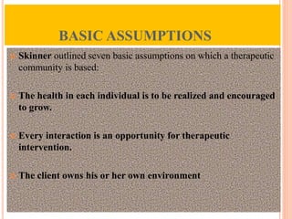 BASIC ASSUMPTIONS
 Skinner outlined seven basic assumptions on which a therapeutic
community is based:
 The health in each individual is to be realized and encouraged
to grow.
 Every interaction is an opportunity for therapeutic
intervention.
 The client owns his or her own environment
 