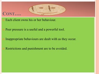 CONT….
 Each client owns his or her behaviour.
 Peer pressure is a useful and a powerful tool.
 Inappropriate behaviours are dealt with as they occur.
 Restrictions and punishment are to be avoided.
 