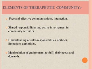  Free and effective communications, interaction.
 Shared responsibilities and active involvement in
community activities.
 Understanding of roles/responsibilities, abilities,
limitations authorities.
 Manipulation of environment to fulfil their needs and
demands.
ELEMENTS OF THERAPEUTIC COMMUNITY:-
 