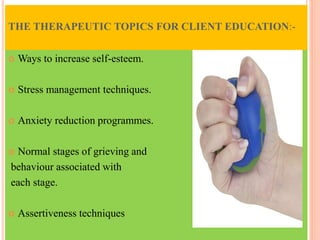 THE THERAPEUTIC TOPICS FOR CLIENT EDUCATION:-
 Ways to increase self-esteem.
 Stress management techniques.
 Anxiety reduction programmes.
 Normal stages of grieving and
behaviour associated with
each stage.
 Assertiveness techniques
 