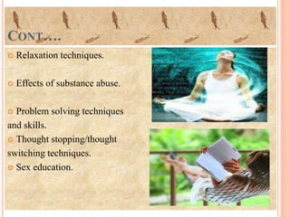 CONT….
 Relaxation techniques.
 Effects of substance abuse.
 Problem solving techniques
and skills.
 Thought stopping/thought
switching techniques.
 Sex education.
 