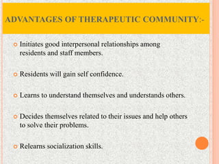  Initiates good interpersonal relationships among
residents and staff members.
 Residents will gain self confidence.
 Learns to understand themselves and understands others.
 Decides themselves related to their issues and help others
to solve their problems.
 Relearns socialization skills.
ADVANTAGES OF THERAPEUTIC COMMUNITY:-
 
