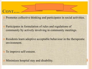 CONT….
 Promotes collective thinking and participates in social activities.
 Participates in formulation of rules and regulations of
community by actively involving in community meetings.
 Residents learn adoptive acceptable behaviour in the therapeutic
environment.
 To improve self-esteem.
 Minimizes hospital stay and disability.
 