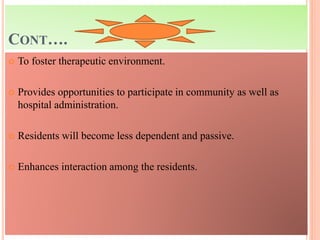 CONT….
 To foster therapeutic environment.
 Provides opportunities to participate in community as well as
hospital administration.
 Residents will become less dependent and passive.
 Enhances interaction among the residents.
 
