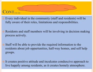 CONT….
 Every individual in the community (staff and residents) will be
fully aware of their roles, limitations and responsibilities.
 Residents and staff members will be involving in decision making
process actively.
 Staff will be able to provide the required information to the
residents about job oppurtunities, half-way homes, and self help
groups.
 It creates positive attitude and inculcates conduxcive approach to
live happily among residents, as it creates homely atmosphere.
 