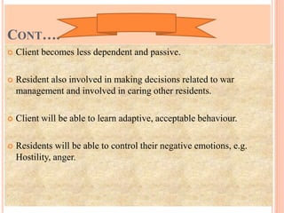 CONT….
 Client becomes less dependent and passive.
 Resident also involved in making decisions related to war
management and involved in caring other residents.
 Client will be able to learn adaptive, acceptable behaviour.
 Residents will be able to control their negative emotions, e.g.
Hostility, anger.
 