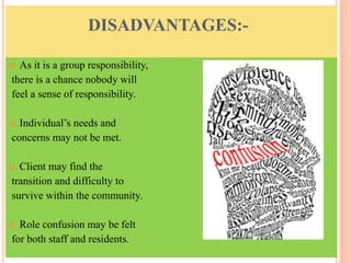 DISADVANTAGES:-
 As it is a group responsibility,
there is a chance nobody will
feel a sense of responsibility.
 Individual’s needs and
concerns may not be met.
 Client may find the
transition and difficulty to
survive within the community.
 Role confusion may be felt
for both staff and residents.
 