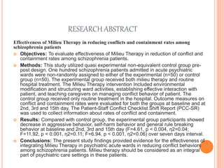 RESEARCH ABSTRACT
Effectiveness of Milieu Therapy in reducing conflicts and containment rates among
schizophrenia patients
 Objectives: To evaluate effectiveness of Milieu Therapy in reduction of conflict and
containment rates among schizophrenia patients.
 Methods: This study utilized quasi experimental non-equivalent control group pre-
post design. One hundred schizophrenia patients admitted in acute psychiatric
wards were non-randomly assigned to either of the experimental (n=50) or control
group (n=50). The experimental group received both milieu therapy and routine
hospital treatment. The Milieu Therapy intervention Included environmental
modification and structuring ward activities, establishing effective interaction with
patient, and teaching caregivers on managing conflict behavior of patient. The
control group received only routine treatment in the hospital. Outcome measures on
conflict and containment rates were evaluated for both the groups at baseline and at
2nd, 3rd and 15th day. The Patient-Staff Conflict Checklist Shift Report (PCC-SR)
was used to collect information about rates of conflict and containment.
 Results: Compared with control group, the experimental group participants showed
decrease in aggressive behavior, self-harm behavior and general rule breaking
behavior at baseline and 2nd, 3rd and 15th day (F=4.61, p < 0.004, η2=0.04;
F=11.92, p < 0.001, η2=0.11; F=6.94, p < 0.001, η2=0.06) over seven days interval.
 Conclusions: The present study findings provided evidence for the effectiveness of
integrating Milieu Therapy in psychiatric acute wards in reducing conflict behaviors
among schizophrenia patients. Milieu therapy should be considered as an integral
part of psychiatric care settings in these patients.
 