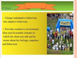 CONT….
 Change maladaptive behaviour
into adaptive behaviour.
 Provides conducive environment
(free and favourable climate) in
which the client can talk and be
aware about his feelings, impulses
and behaviour.
 