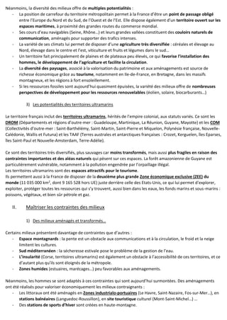 Néanmoins, la diversité des milieux offre de multiples potentialités :
- La position de carrefour du territoire métropolitain permet à la France d’être un point de passage obligé
entre l’Europe du Nord et du Sud, de l’Ouest et de l’Est. Elle dispose également d’un territoire ouvert sur les
espaces maritimes, à proximité des grandes routes du commerce mondial.
- Ses cours d’eau navigables (Seine, Rhône…) et leurs grandes vallées constituent des couloirs naturels de
communication, aménagés pour supporter des trafics intenses.
- La variété de ses climats lui permet de disposer d’une agriculture très diversifiée : céréales et élevage au
Nord, élevage dans le centre et l’est, viticulture et fruits et légumes dans le sud…
- Un territoire fait principalement de plaines et de plateaux peu élevés, ce qui favorise l’installation des
hommes, le développement de l’agriculture et facilite la circulation.
- La diversité des paysages, associé à la valorisation du patrimoine et aux aménagements est source de
richesse économique grâce au tourisme, notamment en Ile-de-France, en Bretagne, dans les massifs
montagneux, et les régions à fort ensoleillement.
- Si les ressources fossiles sont aujourd’hui quasiment épuisées, la variété des milieux offre de nombreuses
perspectives de développement pour les ressources renouvelables (éolien, solaire, biocarburants…)
3) Les potentialités des territoires ultramarins
Le territoire français inclut des territoires ultramarins, hérités de l’empire colonial, aux statuts variés. Ce sont les
DROM (Départements et régions d’outre-mer : Guadeloupe, Martinique, La Réunion, Guyane, Mayotte) et les COM
(Collectivités d’outre-mer : Saint-Barthélémy, Saint-Martin, Saint-Pierre et Miquelon, Polynésie française, Nouvelle-
Calédonie, Wallis et Futuna) et les TAAF (Terres australes et antarctiques françaises : Crozet, Kerguelen, îles Eparses,
îles Saint-Paul et Nouvelle-Amsterdam, Terre-Adélie).
Ce sont des territoires très diversifiés, plus sauvages car moins transformés, mais aussi plus fragiles en raison des
contraintes importantes et des aléas naturels qui pèsent sur ces espaces. La forêt amazonienne de Guyane est
particulièrement vulnérable, notamment à la pollution engendrée par l’orpaillage illégal.
Les territoires ultramarins sont des espaces attractifs pour le tourisme.
Ils permettent aussi à la France de disposer de la deuxième plus grande Zone économique exclusive (ZEE) du
monde (11 035 000 km2
, dont 9 165 528 hors UE) juste derrière celle des Etats-Unis, ce qui lui permet d’explorer,
exploiter, protéger toutes les ressources qui s’y trouvent, aussi bien dans les eaux, les fonds marins et sous-marins :
poissons, végétaux, et bien sûr pétrole et gaz.
II. Maîtriser les contraintes des milieux
1) Des milieux aménagés et transformés…
Certains milieux présentent davantage de contraintes que d’autres :
- Espace montagnards : la pente est un obstacle aux communications et à la circulation, le froid et la neige
limitent les cultures.
- Sud méditerranéen : la sécheresse estivale pose le problème de la gestion de l’eau.
- L’insularité (Corse, territoires ultramarins) est également un obstacle à l’accessibilité de ces territoires, et ce
d’autant plus qu’ils sont éloignés de la métropole.
- Zones humides (estuaires, marécages…) peu favorables aux aménagements.
Néanmoins, les hommes se sont adaptés à ces contraintes qui sont aujourd’hui surmontées. Des aménagements
ont été réalisés pour valoriser économiquement les milieux contraignants :
- Les littoraux ont été aménagés en Zones industrialo-portuaires (Le Havre, Saint-Nazaire, Fos-sur-Mer…), en
stations balnéaires (Languedoc-Roussillon), en site touristique culturel (Mont-Saint-Michel…) …
- Des stations de sports d’hiver sont créées en haute-montagne.
 