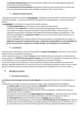- Des barrages hydroélectriques sont construits dans les vallées. Des canaux de drainage permettent de
cultiver les terres basses de Flandres…
- Des infrastructures de communication permettent de s’affranchir des contraintes liées au relief ou aux
cours d’eau (Pont de Normandie, Viaduc de Millau, autoroutes, TGV, tunnel du Fréjus…)
2) … exposés aux risques naturels…
L’ensemble du territoire est soumis aux aléas naturels : inondations, incendies de forêt, mouvements de terrains,
avalanches, tempêtes… Les territoires ultramarins sont exposés à des aléas spécifiques : cyclones, volcanisme,
séismes…
La vulnérabilité d’un territoire à un risque est liée à plusieurs facteurs :
- Sa position géographique qui le rend plus ou moins exposé aux aléas naturels.
- L’importance de sa population. Du fait de l’accroissement démographique et de la pression de
l’urbanisation, les espaces auparavant considérés à risque (fonds de vallées, cordons littoraux…) sont
aujourd’hui occupés après la réalisation d’aménagements de protection (digues, paravalanches…). Cela
contribue paradoxalement à augmenter le risque car celui-ci est moins perçu (submersion marine à La
Faute-sur-Mer en 2010…).
- Certains aménagements et certaines actions de l’homme accroissent la vulnérabilité face aux risques : le
déboisement accentue le ruissellement des eaux, l’urbanisation imperméabilise les sols et déstabilise les
pentes, les constructions exposées aux incendies de forêts, aux inondations ou aux avalanches…
3) …et industriels.
En tant que pays industrialisé, la France est très exposée aux risques technologiques, notamment en zone urbaine
(région lyonnaise, étang de Berre, Dunkerque…).
Les sites industriels à risque sont classés « Seveso » et font l’objet de mesures de prévention. La prévention des
risques repose sur le PPR (Plan de prévention des risques) visant à informer les populations et organiser les secours
en cas d’accident, comme en septembre 2001 lors de l’explosion de l’usine AZF à Toulouse.
Le territoire français est aussi exposé aux risques de pollution d’origine nucléaire (problème de la gestion des
déchets), industrielle (pollution des sols, des cours d’eau et de l’atmosphère), pétrolière (marées noires) ou même
agricole (l’utilisation massive d’intrants provoque des marées vertes, la pollution des sols, des cours d’eau…)
III. Ménager les milieux
1) Des milieux sous pression…
Les milieux les plus aménagés sont aussi les plus dégradés car la pression de l’homme sur l’environnement est
forte.
En métropole comme dans les territoires ultramarins, certains milieux sont particulièrement dégradés :
- Les milieux urbains sont des espaces totalement artificialisés, très affectés par la pollution en raison des
fortes densités de population et d’activités économiques.
- Les milieux touristiques du fait de l’afflux saisonnier de fortes populations. La gestion des ressources,
notamment de l’eau, en est affectée.
Le tourisme de masse modifie, voire dégrade également les paysages (ex : piétinement de la dune du Pilat,
bétonisation du front de mer dans les stations balnéaires ou du front de neige dans les Alpes…)
- Les milieux agricoles du fait de l’utilisation intensive d’intrants (engrais, pesticides…).
- Certains milieux ont même disparus, comme certaines zones humides qui ont été asséchées pour répondre
aux besoins des hommes (alimentation, eau potable, extraction de matériaux pour la construction, etc.), ce
qui a des répercussions sur la faune et la flore (migrations d’oiseaux, disparition d’espèces de plantes…)
 