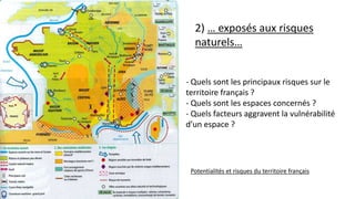 2) … exposés aux risques
naturels…
Potentialités et risques du territoire français
- Quels sont les principaux risques sur le
territoire français ?
- Quels sont les espaces concernés ?
- Quels facteurs aggravent la vulnérabilité
d’un espace ?
 