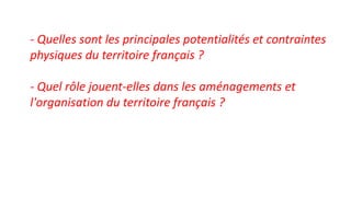 - Quelles sont les principales potentialités et contraintes
physiques du territoire français ?
- Quel rôle jouent-elles dans les aménagements et
l'organisation du territoire français ?
 