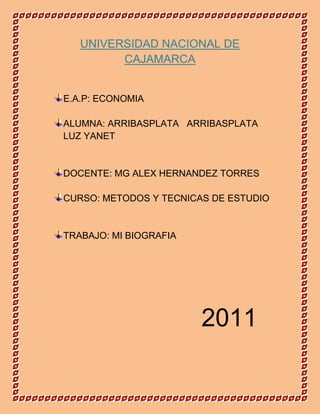 UNIVERSIDAD NACIONAL DE CAJAMARCA<br />E.A.P: ECONOMIA<br />ALUMNA: ARRIBASPLATA   ARRIBASPLATA LUZ YANET<br />DOCENTE: MG ALEX HERNANDEZ TORRES<br />CURSO: METODOS Y TECNICAS DE ESTUDIO<br />TRABAJO: MI BIOGRAFIA<br />               2011<br />Mi nombre es LUZ YANET ARRIBASPLATA ARRIBASPLATA yo nací el 06 de enero de  1994 en el departamento de Cajamarca, provincia  San Miguel, distrito San Andrés de Llapa, Caserío Pampa Cuyoc, yo provengo de una familia humilde pero de muy buen corazón toda mi vida mis padres se han dedicado en formarme en  valores  y hacerme crecer en una familia lleno de amor, comprensión y bajo reglas de conducta.<br />Mi historia empieza desde que mis padres no sabían que nombre ponerme , pero mi abuelito por parte de mi mama les ayudo el  quien dio la idea de que me llamaran LUZ debido a que para el significaba que yo era la luz de su vida y por lo tanto lo debía ser para mis padres y Yaneth porque a mi papa se le ocurrió llamarme así en nombre de su prima a quien el tanto quería<br />Cuando cumplí mi primer año mis padres no tenían la economía muy elevada como para celebrar mi  cumpleaños pero poco a poco se fue mejorando ya que mi padre encontró un buen trabajo y podíamos superar eso. A la edad de 3 años ingrese al jardín del mismo lugar y con el mismo nombre, sobre esa etapa tengo muy bajos recuerdos pero la mayoría de los compañeros y compañeras que tenían eran familia entre primos, sobrinos, tíos, etc.<br />A la edad de 6 años viaje al departamento de Cajamarca para poder realizar lo que serian mis siguientes estudios ya que mis padres no deseaban que me quedara en mi lugar de origen puesto que la educación del lugar era de muy bajo nivel y ellos deseaban lo mejor para mi hermano y yo .<br />Además porque deseaban encontrara más oportunidades tanto para ellos como para mi hermana y para mí.<br />Toda mi primaria estudie en la escuela de mujeres de BELEN. Al  principio no me  acostumbraba por que fue un cambio al tener nuevas amigas, nuevas maestras y estar tanto tiempo distanciado del resto de mi familia, pero creo que con el tiempo lo logre superar. En ese etapa de mi vida  hice muy grandes amigas y una de ellas es mi mejor amiga Sandra nos conocimos desde primaria y hasta la actualidad somos como verdaderas hermanas.<br />Cuando estuve  en primero tuve una maestra muy linda y la que más quiero  se llama Yolanda ella fue la que me apoyo bastante puesto que al principio casi el nivel de aprendizaje para mí era muy alto debido a que no tuve una formación muy buena pero con el tiempo gracias a ella eso se fue mejorando en tercer grado de secundaria fui elegida como policía escolar pero en esa fecha tuve otra maestra su nombre era Sonia , en ese tiempo me destaque muy bien estuve en varios concursos ( de arte, comunicación, matemática, poesía) y fui una de las mejores alumnas, esa misma maestra me enseño hasta cuarto grado ,ya que en quinto hasta sexto tuve otra maestra la cual se llamaba Etelvina esa misma profesora también nos esforzó bastante en nuestro aprendizaje ya que estábamos casi a aun paso de entrar a secundaria, justo cuando cursaba el quinto año hice mi primera comunión fue una etapa muy linda pues me inculcaron muchas cosas importantes para renovar mi fe y acrecentarla, en sexto año nuevamente fui policía escolar y ese mismo año estuvo lleno de sorpresas ya que íbamos hacer nuestra fiesta de promoción y nuestro viaje además porque era para dar un examen para ingresar al colegio mas anhelado por la mayoría de mis compañeras y mío también es decir a Santa Teresita, gracias a  Dios ese era uno de mis objetivos y lo logre cumplir fue una noticia realmente muy buena tanto para mi familia como para mis compañeras, maestros y en particular para mí. Al principio tuve mucho miedo de no poder realizar ese objetivo y justo me paso una anécdota primero que llegue tarde la examen y casi no me dejan entrar y la otra cuestión es que no sabía donde quedaba el aula para dar el examen y me demore bastante pero gracias al final pude darlo con mucha satisfacción.<br />El día de mi promoción fue algo emocionante bailamos nos divertimos al máximo con mis amigas realmente fue algo que queda impregnado en mi corazón lo único malo fue que al final lo previsto para nuestro viaje de promoción no se realizo debido a que los padres se desunieron y ya no querían hacer un gasto aparte pero bueno igual todo estuvo muy lindo, esa etapa de mi vida era muy muy linda.<br />Cuando ingrese a primero de secundaria estuve muy ilusionada con estudiar en ese colegio fue un gran sueño hecho realidad aunque estuve un poco enfermita debido a la varicela.<br />En primer año fue una etapa de cambio eran nuevas amigas y distintos maestros nuevas reglas y  mucha competencia a las cuales yo debía adecuarme al principio esto no fue fácil pero logre superarlo. Desde el inicio logre resaltar, ya que siempre obtuve buenas notas buenas participaciones y todo el interés en mis cursos<br />En segundo de secundaria pertenecí a la misma sección aunque a algunas compañeras las distribuyeron y se incluyeron otras, ese año tuvimos una tutora muy linda en todos los aspectos de la palabra ya que  siempre nos apoyo nos consideraba mucho era nuestra segunda mamá, para los pregones que se hacía en el colegio nos divertíamos mucho bailábamos, gritábamos, corríamos, hacíamos de todo eran experiencias  indescriptibles y sobre todo para la fiesta de la juventud que era la más increíble.<br />También ese año fue increíble ganamos el gallardete de sabiduría era un premio muy significativos para todos debido a que eso demostraba que todas las alumnas estábamos con un ranking de notas mejores a las demás secciones y por ser las más destacadas en el nivel académico fue un motivo para que como alumnas y personalmente me comprometa a seguir estudiando con mucho entusiasmo y perseverancia. Otro aspecto fue también que ganamos fue en el concurso del Canto Mariano donde presentamos una canción a la Virgen María quedando así en primer puesto<br />Cuando Pase a tercero de secundaria  nuevamente pertenecí a  la misma sección  pero esta vez se incluyeron nuevas alumnas, se nos cambio de tutora y esta vez fue un tutor quien al igual que la anterior docente nos apoyo mucho y todos los problemas que sucedían se solucionaban con facilidad gracias a él, ese mismo año nuevamente llegamos a obtener el gallardete de sabiduría otra gran emoción y ese año fue donde sabia que gracias a mi estudio nada me iba a faltar y me eligieron como alumna para integrar el grupo de matemática , el semillero de matemática y coordinadora de la DEMUNA del colegio ya que mis compañeras me contaban lo que les sucedía y yo siempre les daba consejos que le servían mucho es por ello que en un principio deseaba estudiar entre medicina y psicología eran dos retos que debía enfrentar con el transcurso del tiempo me decidí definitivamente por estudiar medicina .<br />Ese año me esforcé más que nunca fui el primer puesto de mi sección<br />Ese mismo año integre un programa de jóvenes emprendedores sobre temas de empresa al principio fue como algo de distracción que opte debido a que ese año en el curso de Educación por el trabajo optemos por eso. Nuevamente también ganamos otra vez en el Canto Mariano obteniendo el Segundo puesto.<br />En cuarto año si nos cambiaron de sección  debido a que se iban a elegir a las alumnas de acuerdo a las notas y además era necesario para que en quinto de secundaria conformáramos una buena sección debido a que la maestra que nos toco en segundo de secundaria nuevamente nos había tocado ser nuestra tutora era algo genial.<br />También tuve el grandioso honor de que eligieran como Sub brigadier General de todo el turno tarde fue algo increíble debido a que me abrió distintas puertas como el hecho de viajar a concursar en CONAMAT un concurso de lógico Matemática que se llevo a cabo en la ciudad de Chiclayo, además concurse en el regional de Cajamarca  y entre otros. Pero a veces un poquito incomodo debido a que nos sacaban de clase para marchar y como integraba el Estado Mayor mucho mas pero aquí el meollo del asunto es que a mi no me gustaba marchar y además me aburría por eso para las marchas tenía que prestar mi cordón a otras chicas para que me reemplacen<br />Ese año hice algo maravilloso en mi vida pues pude realizar mi Confirmación fueron cosas que al recodarlas me emociona pude confirmar mi fe y esto me oriento a ser catequista de primera comunión y a la vez formar parte de un grupo de la Iglesia la Recolecta llamado los Acólitos que eran los encargados de salir al lado del padre para las homilías y ayudarlo en algunas misas. Continúe en el grupo de Junior Archievement esta vez me interesaba esos temas de Empresa y a la vez iba dudando de lo que realmente quería ser en el futuro siendo así que me inclinaba amas por temas de Empresa que por los de Medicina que pensaba antes me sentía un poco confundida ya que eso fue una meta que tenía desde muy pequeña y que al parecer estaba dudando de eso.<br />Algo que marco mi vida fue mis 15 años  que realmente fue una sorpresa porque en realidad yo no me lo esperaba y es mas no lo deseaba, pero mi madrina y mi papa se las ingeniaron para comprarme el vestido, alquilar un local, la música e invitar a la mayoría de mis amigos y amigas ese momento para mí era único, incomparable sentía tantas cosas era mi fiesta, era mis quince maravillosos años esa noche llore de la emoción que me embargaba pero a la vez también me divertí como jamás lo había hecho. Ese es uno de los tantos maravillosos recuerdos que quedan impregnados en mi mente y en mi corazón.<br />Pero al final no sabía qué hacer, cuando  pase de Grado es decir a quinto de secundaria<br />Tenía la conciencia de que estaba aun paso de salir del colegio y que nuevos retos y oportunidades se me iban a presentar y debía estar preparada para eso mientras tanto en ese transcurso de tiempo habíamos cambiado de tutora debido aquel la maestra anterior no podía estar más en el colegio debido a una enfermedad pero de igual manera la nueva maestra era una persona con tanta energía que era contagiante la llegamos querer demasiado ya que ella siempre nos trato de inculcar valores y sobre todo el amor infinito a dios nuestro creador.<br />Ese año se inicio con mayor fuerza ya que estábamos a punto de salir del cole y era necesario estar bien preparadas por eso que los distintos docentes trataron de aumentar el nivel de aprendizaje con una nueva metodología de estudio y en realidad eso nos sirvió bastante por otro lado pude destacarme muy bien en danzas y deporte ya que ese año estábamos haciendo los preparativos para las bodas de diamante de nuestra promoción y deseábamos que todo salga a la perfección en las diversas actividades que se realizaban por los 75 años de creada la I.E.: Santa Teresita ,por ello yo me comprometí a ser la coordinadora de danzas de todos los quinto a de cada sección y escenificar bailes, teatros,etc.<br />Y en el deporte debido a que me encanto el ajedrez desde tercero de secundaria y en quinto tuve la oportunidad de concursar quedando en tercer puesto en ajedrez a nivel colegial.<br />En Conocimientos concursamos en un programa llamado Lideres Del Saber en cual fuimos participes de la emoción y euforia por poder destacarnos como mejores alumnos participando en las distintas áreas de: Comunicación Integral, Lógico Matemático, CTA, Historia y Cultura General. Cuando estábamos por pasar a la etapa pre eliminatoria nos sucedió que perdimos por no estar presentes en el concurso ,al principio nos sentimos muy mal ,personalmente llore de coraje debido a las cosas sucedieron de improvisto no lo planeamos faltar es por ello que eso nos afecto pero con el tiempo eso se logro superar y nos sirvió de experiencia para siempre andar con calma y precaución por si se suscitan nuevamente estos casos<br />También ese mismo año pudimos crear  nuestra empresa o simulación de ella de acuerdo al programa que estábamos llevando me ayudo bastante a ser mas líder, más decidida en mi toma de decisiones a mis metas claras y precisas, es mas ese año me eligieron presidenta de la compañía la cual íbamos acera par tener lucro en inmiscuirnos en el mundo de los negocios, tuvimos charlas. Conferencias, bailes, fiestas de integración, etc.<br />Lo bueno de todo es que estábamos compitiendo con los demás colegios para ser la mejor simulación de Empresa aquí en Cajamarca por ello que nos esforzamos bastante con apoyo del resto de nuestros amigos, familiares.<br />Llegando así a concretar nuestra meta saliendo victoriosas de todo esto ya que obtuvimos el primer puesto en simulación de Empresa como mejor compañía. Como mejor asesora que se lo entregaron a la maestra que nos había poyado ganándose un maravilloso premio a México con todos los gastos pagados y también se premio a la mejor Archievement que en este caso gracias a Dios obtuve el premio y este fue un viaje a Córdoba-Argentina con todos los gastos pagados donde nos íbamos a representar al Perú y a concursar con quince países mas de diferentes partes del mundo realmente fue otra sorpresa que me dieron.<br />Por otro lado mientras sucedían estas cosas las fiestas del colegio ya se aproximaban y seguíamos ensayando duro y parejo, elegimos una danza China y una árabe. Cuando fue el Canto Mariano desafortunadamente no ganamos pero si participamos con entusiasmo y con alegría.<br />Pero para la noche de gala fue algo mágico muchas personas se reunieron para esa ceremonia y así logramos presentar nuestros números que habíamos preparado con tanta dedicación, todo salió de maravilla.<br />También de algo que no me vio a olvidar es de nuestro viaje de promoción nos sucedieron miles de anécdotas, ya que nosotras teníamos previsto hacer un recorrido todo lo que es Mancara .Guaquillas –Salinas-Guayaquil (Ecuador) todo esto supuestamente se podía hacer en una semana sin embargo todo nos salió al revés y no como hubieras deseado que nos salga al final la cuestión es que debido a este incidente perdimos en líderes del saber solo por no llegar a  la hora establecida.<br />Pero a pesar de que tuvimos problemas en el viaje también pudimos conocer otro país tomarnos fotos, etc. A comparación de nuestra Fiesta de Promoción que eso si fue increíble nada nos salió mal todo estuvo bien planeado así que no hubo cosas que lamentar,<br />Pero entre tantas risas, algarabía y llantos nos estábamos dando cuenta que el tiempo estaba pasando y que le momento de adiós estaba cerca fue muy triste y penoso personalmente el hecho de separarme de mis amigas y de mis maestros de mi colegio era algo increíble había estado 5 años y era mi segundo hogar.<br />Mis amigas tomaron rumbos distintos y simplemente nos alejemos debido aque ahora empezaba una verdadera etapa el de estar en la UNIVERSIDAD y sabíamos que no era nada fácil.<br />Para esto yo decidí matricularme en lugares de refuerzo académico para que me preparen para el examen de la U ya que estaba cerca y la competencia de jóvenes de mi edad o mayores era realmente alta por ello  puse mi mejor empeño para aprender y gracias a Dios logre ingresar a la carrera que no anhelaba en un principio pero que logre amar con todo mi corazón con el fin de poder ayudar a mi país a mejorar en todo el sentido de la palabra es decir ingrese en Cuarto puesto a la facultad de Economía ese fue mi mejor regalo dedicado  a mis padre y mi mayor satisfacción de poder ingresar al primer intento y darme la satisfacción a mi misma de saber que si puedo conseguir mis objetivos.<br />Y ahora estoy en la UNIVERSIDAD NACIONAL DE CAJAMARCA estudiando Economía Primer ciclo, también con nuevos objetivos y deseo cumplir todas ellas para lograr mis metas, seguir con la misma forma de ser y con intenciones de modificar en su gran mayoría a mi sociedad para mi beneficio y el beneficio del resto por ello voy a seguir esforzándome para cumplirlo<br />