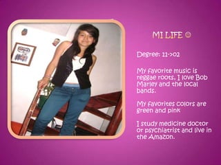 Degree: 11->o2

My favorite music is
reggae roots, I love Bob
Marley and the local
bands.

My favorites colors are
green and pink

I study medicine doctor
or psychiatrist and live in
the Amazon.
 