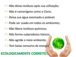  - Não deixa resíduos após sua utilização;
  - Não é cancerígeno como o Cloro;
  - Deixa sua água ozonizada e potável;
  - Pode ser usado em todos os ambientes;
  - Não libera resíduos químicos;
  - Não forma subprodutos tóxicos;
  - Não agride o meio ambiente;
  - Tem baixo consumo de energia;

ECOLOGICAMENTE CORRETO...
 