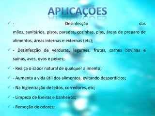  -                               Desinfecção                       das
   mãos, sanitários, pisos, paredes, cozinhas, pias, áreas de preparo de
   alimentos, áreas internas e externas (etc);

 - Desinfecção de verduras, legumes, frutas, carnes bovinas e
   suínas, aves, ovos e peixes;

 - Realça o sabor natural de qualquer alimento;

 - Aumenta a vida útil dos alimentos, evitando desperdícios;

 - Na higienização de leitos, corredores, etc;

 - Limpeza de lixeiras e banheiros;

 - Remoção de odores;
 