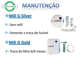 Mili G Silver
- Sem refil

- Somente a troca do fusível

Mili G Gold
- Troca do filtro 6/6 meses
 