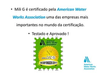 • Mili G é certificado pela American Water
Works Association uma das empresas mais
   importantes no mundo da certificação.

         • Testado e Aprovado !
 