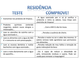 ...A água ozonizada por si só já sanifica o
 Economize nos produtos de limpeza...
                                         ambiente e retira os odores. Casa limpa com
                                         cheirinho de limpeza!
 Produtos       químicos    contendo
  reagentes, podem causa alergias e               ...Com o Mili G não há riscos.
  intoxicações...
 Lave os utensílios da cozinha com a         ...Perceba a ausência de cheiro.
  água ozonizada e...
 Lave os alimentos com a água do Mili   ...Perceba o realce na cor e sabor dos mesmos. O
  G e consuma-os sem preocupação...      ozônio remove todo agrotóxico que permanece
                                         nos alimentos.
 Lave as escovas dentárias e realize    ...Perceba redução do mau hálito e remoção de
  bochechos com água ozonizada...        gosto indesejável da boca

 Lave o rosto diariamente com a água    ...Ela é capaz de reduzir a oleosidade da
  do aparelho...                         pele, removendo resíduos e sujeira. Pode ser
                                         usada para remover a maquiagem!
 